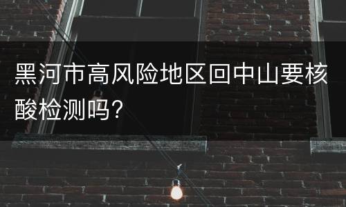 黑河市高风险地区回中山要核酸检测吗?