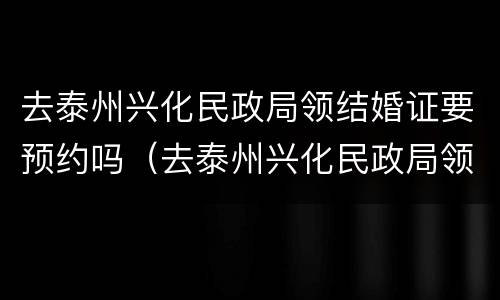 去泰州兴化民政局领结婚证要预约吗（去泰州兴化民政局领结婚证要预约吗多少钱）
