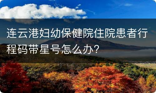 连云港妇幼保健院住院患者行程码带星号怎么办?