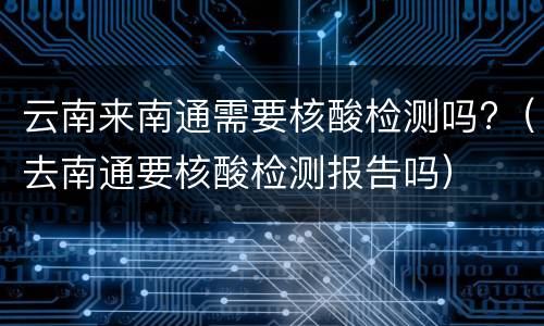 云南来南通需要核酸检测吗?（去南通要核酸检测报告吗）