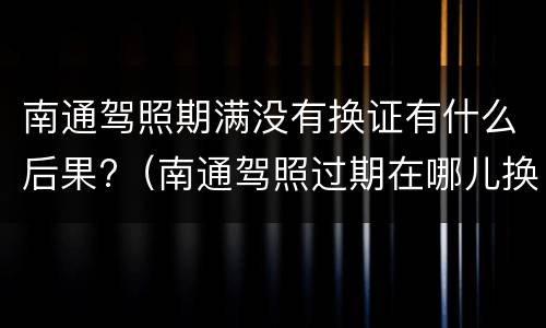 南通驾照期满没有换证有什么后果?（南通驾照过期在哪儿换证）
