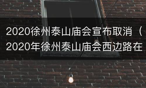 2020徐州泰山庙会宣布取消（2020年徐州泰山庙会西边路在整修路吗）