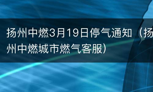 扬州中燃3月19日停气通知（扬州中燃城市燃气客服）