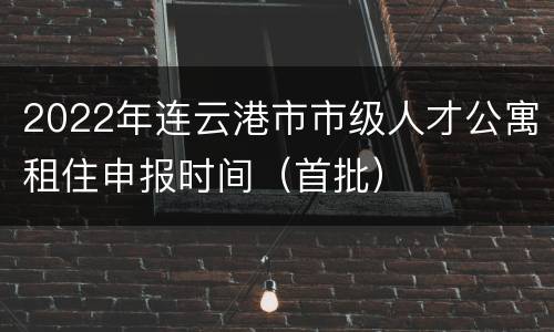 2022年连云港市市级人才公寓租住申报时间（首批）