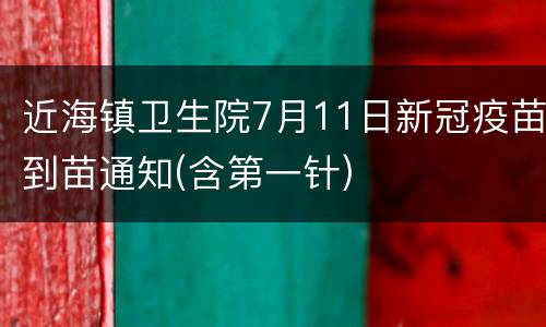 近海镇卫生院7月11日新冠疫苗到苗通知(含第一针)