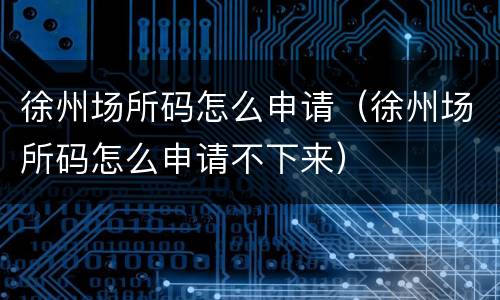 徐州场所码怎么申请（徐州场所码怎么申请不下来）