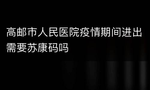 高邮市人民医院疫情期间进出需要苏康码吗