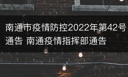 南通市疫情防控2022年第42号通告 南通疫情指挥部通告