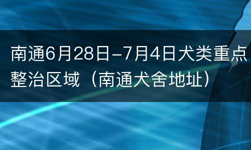 南通6月28日-7月4日犬类重点整治区域（南通犬舍地址）
