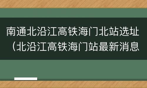 南通北沿江高铁海门北站选址（北沿江高铁海门站最新消息）