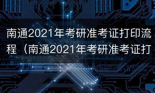 南通2021年考研准考证打印流程（南通2021年考研准考证打印流程表）