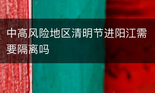 中高风险地区清明节进阳江需要隔离吗