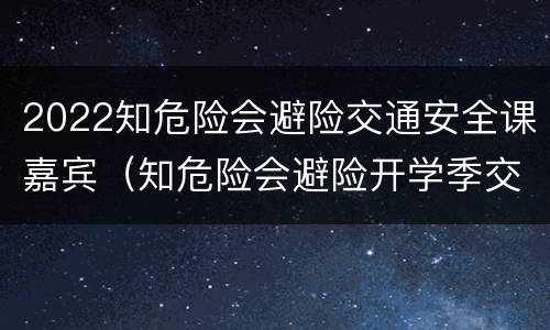 2022知危险会避险交通安全课嘉宾（知危险会避险开学季交通安全云课堂开课啦）