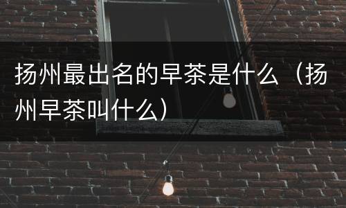 扬州最出名的早茶是什么（扬州早茶叫什么）