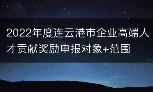 2022年度连云港市企业高端人才贡献奖励申报对象+范围