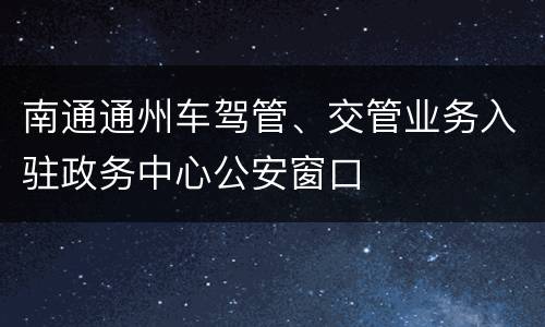 南通通州车驾管、交管业务入驻政务中心公安窗口