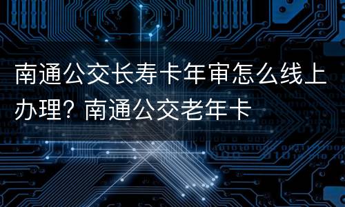南通公交长寿卡年审怎么线上办理? 南通公交老年卡