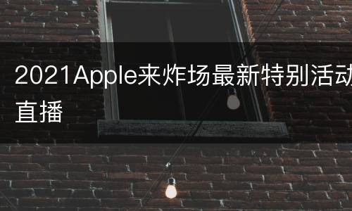 2021Apple来炸场最新特别活动直播