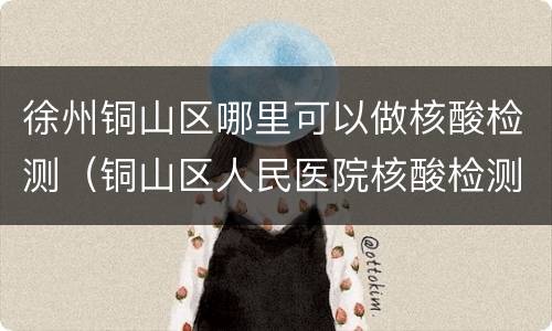 徐州铜山区哪里可以做核酸检测（铜山区人民医院核酸检测）