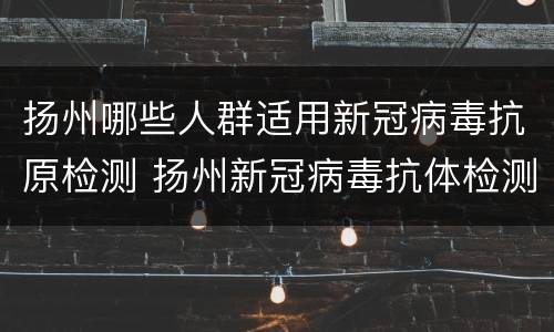 扬州哪些人群适用新冠病毒抗原检测 扬州新冠病毒抗体检测