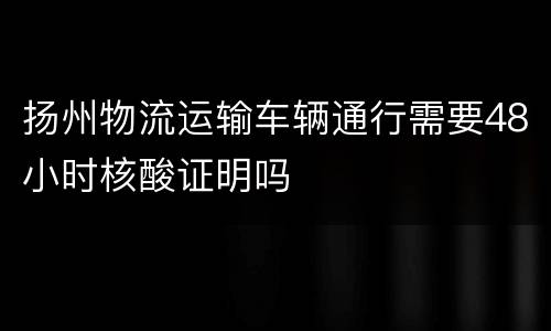 扬州物流运输车辆通行需要48小时核酸证明吗