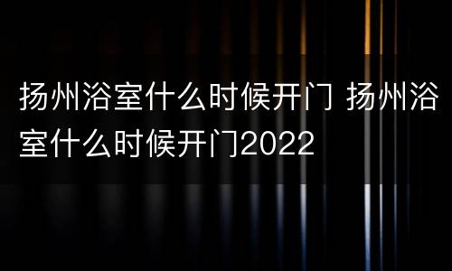 扬州浴室什么时候开门 扬州浴室什么时候开门2022