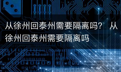 从徐州回泰州需要隔离吗？ 从徐州回泰州需要隔离吗