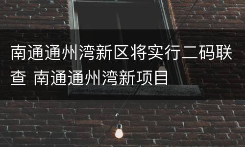 南通通州湾新区将实行二码联查 南通通州湾新项目
