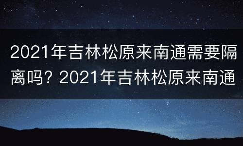 2021年吉林松原来南通需要隔离吗? 2021年吉林松原来南通需要隔离吗最新消息