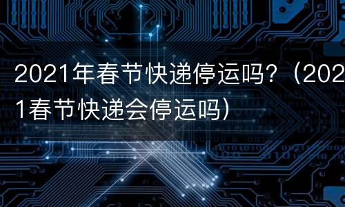 2021年春节快递停运吗?（2021春节快递会停运吗）