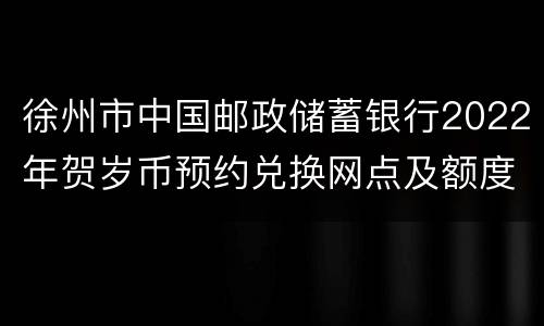 徐州市中国邮政储蓄银行2022年贺岁币预约兑换网点及额度信息