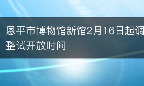 恩平市博物馆新馆2月16日起调整试开放时间