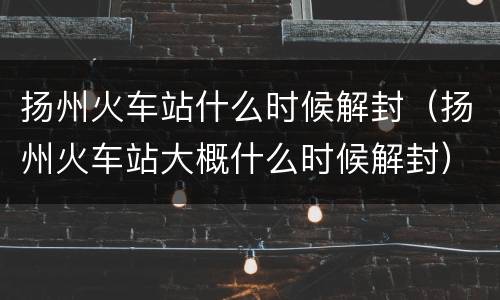 扬州火车站什么时候解封（扬州火车站大概什么时候解封）