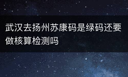 武汉去扬州苏康码是绿码还要做核算检测吗