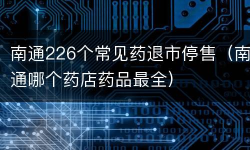 南通226个常见药退市停售（南通哪个药店药品最全）