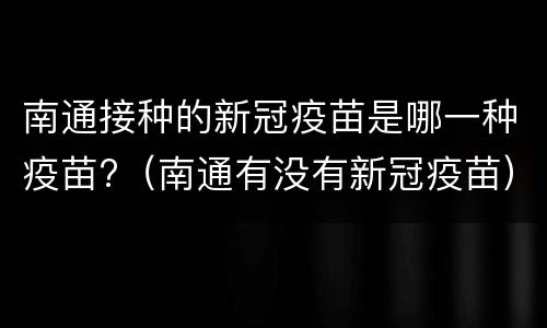 南通接种的新冠疫苗是哪一种疫苗?（南通有没有新冠疫苗）