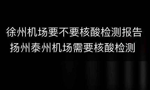 徐州机场要不要核酸检测报告 扬州泰州机场需要核酸检测