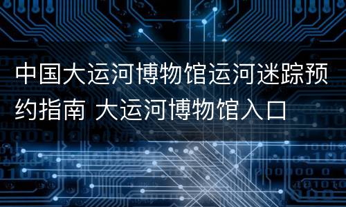 中国大运河博物馆运河迷踪预约指南 大运河博物馆入口