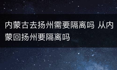 内蒙古去扬州需要隔离吗 从内蒙回扬州要隔离吗