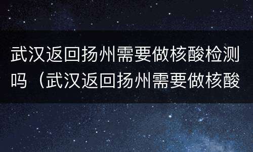 武汉返回扬州需要做核酸检测吗（武汉返回扬州需要做核酸检测吗现在）