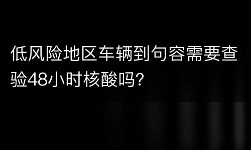 低风险地区车辆到句容需要查验48小时核酸吗？