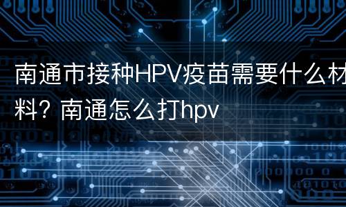 南通市接种HPV疫苗需要什么材料? 南通怎么打hpv