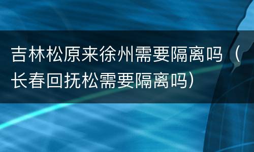 吉林松原来徐州需要隔离吗（长春回抚松需要隔离吗）