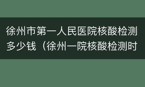 徐州市第一人民医院核酸检测多少钱（徐州一院核酸检测时间）
