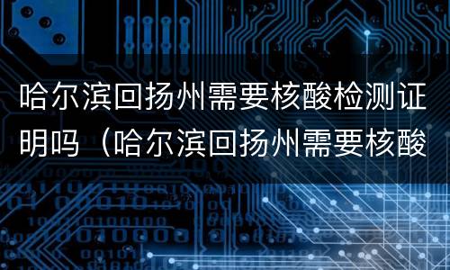 哈尔滨回扬州需要核酸检测证明吗（哈尔滨回扬州需要核酸检测证明吗今天）