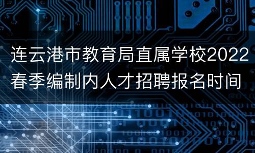 连云港市教育局直属学校2022春季编制内人才招聘报名时间
