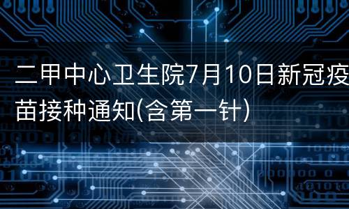 二甲中心卫生院7月10日新冠疫苗接种通知(含第一针)