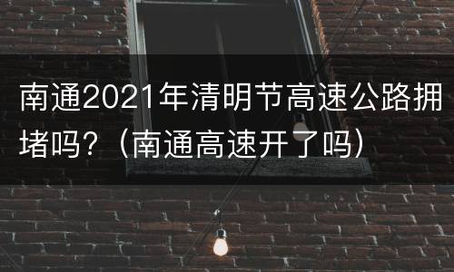 南通2021年清明节高速公路拥堵吗?（南通高速开了吗）