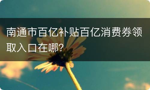 南通市百亿补贴百亿消费券领取入口在哪？