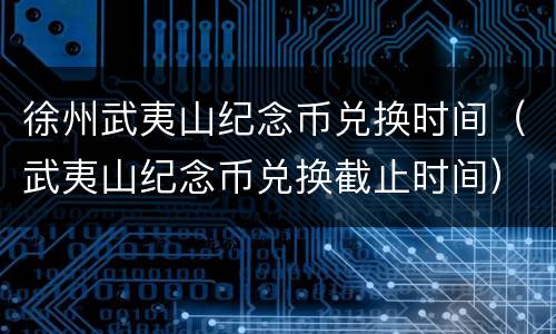 徐州武夷山纪念币兑换时间（武夷山纪念币兑换截止时间）
